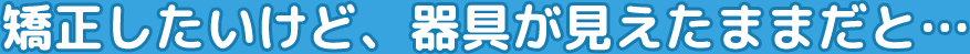 矯正したいけど、器具が見えたままだと…