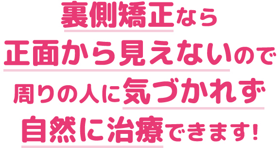 裏側矯正なら正面から見えないので周りの人に気づかれず自然に治療できます!