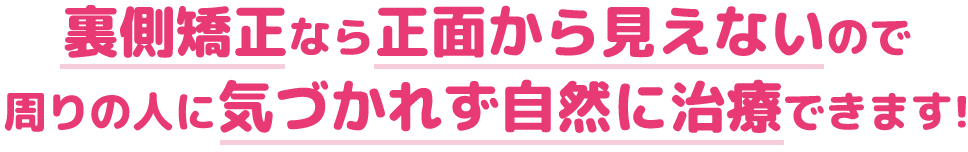 裏側矯正なら正面から見えないので周りの人に気づかれず自然に治療できます!